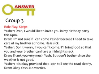 Group 3
Role Play: Script
Yasher: Dran, I would like to invite you in my birthday party
this 6pm.
Dran: I’m not sure if I can come Yasher because I need to take
care of my brother at home. He is sick.
Yasher: Don’t worry, if you can’t come. I’ll bring food so that
you and your brother can have a midnight snack.
Dran: Thank you very much Yash. But don’t bother since the
weather is not good.
Yasher: It is okay provided that I can still see the road clearly.
Dran: Okay Yash. No worries.
 