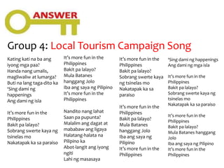 Group 4: Local Tourism Campaign Song
Kating kati na ba ang
iyong mga paa?
Handa nang umalis,
magliwaliw at lumarga?
Buti na lang taga-dito ka
‘Sing dami ng
happenings
Ang dami ng isla
It’s more fun in the
Philippines
Bakit pa lalayo?
Sobrang swerte kaya ng
tsinelas mo
Nakatapak ka sa paraiso
It’s more fun in the
Philippines
Bakit pa lalayo?
Mula Batanes
hanggang Jolo
Iba ang saya ng Pilipino
It’s more fun in the
Philippines
Nandito nang lahat
Saan pa pupunta?
Malalim ang dagat at
mababaw ang ligaya
Halatang-halata na
Pilipino ka
Abot-langit ang iyong
ngiti
Lahi ng masasaya
It’s more fun in the
Philippines
Bakit pa lalayo?
Sobrang swerte kaya
ng tsinelas mo
Nakatapak ka sa
paraiso
It’s more fun in the
Philippines
Bakit pa lalayo?
Mula Batanes
hanggang Jolo
Iba ang saya ng
Pilipino
It’s more fun in the
Philippines
‘Sing dami ng happenings
Ang dami ng mga isla
It’s more fun in the
Philippines
Bakit pa lalayo?
Sobrang swerte kaya ng
tsinelas mo
Nakatapak ka sa paraiso
It’s more fun in the
Philippines
Bakit pa lalayo?
Mula Batanes hanggang
Jolo
Iba ang saya ng Pilipino
It’s more fun in the
Philippines
 