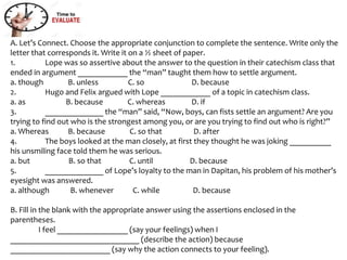 A. Let’s Connect. Choose the appropriate conjunction to complete the sentence. Write only the
letter that corresponds it. Write it on a ½ sheet of paper.
1. Lope was so assertive about the answer to the question in their catechism class that
ended in argument ____________ the “man” taught them how to settle argument.
a. though B. unless C. so D. because
2. Hugo and Felix argued with Lope ____________ of a topic in catechism class.
a. as B. because C. whereas D. if
3. ______________ the “man” said, “Now, boys, can fists settle an argument? Are you
trying to find out who is the strongest among you, or are you trying to find out who is right?”
a. Whereas B. because C. so that D. after
4. The boys looked at the man closely, at first they thought he was joking __________
his unsmiling face told them he was serious.
a. but B. so that C. until D. because
5. ______________ of Lope’s loyalty to the man in Dapitan, his problem of his mother’s
eyesight was answered.
a. although B. whenever C. while D. because
B. Fill in the blank with the appropriate answer using the assertions enclosed in the
parentheses.
I feel _________________ (say your feelings) when I
_______________________________ (describe the action) because
________________________ (say why the action connects to your feeling).
 
