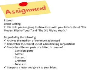 Extend:
Letter Writing
In this task, you are going to share ideas with your friends about “The
Modern Filipino Youth” and “The Old Filipino Youth.”
Be guided by the following:
 Analyze the medium of communication used
 Remember the correct use of subordinating conjunctions
 Study the different parts of a letter, in terms of:
- Complete parts
- Format
- Content
- Grammar
- Tone, etc.
 Compose a letter and give it to your friend
 