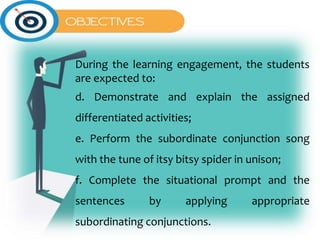 During the learning engagement, the students
are expected to:
d. Demonstrate and explain the assigned
differentiated activities;
e. Perform the subordinate conjunction song
with the tune of itsy bitsy spider in unison;
f. Complete the situational prompt and the
sentences by applying appropriate
subordinating conjunctions.
 