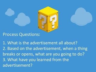 Process Questions:
1. What is the advertisement all about?
2. Based on the advertisement, when a thing
breaks or opens, what are you going to do?
3. What have you learned from the
advertisement?
 