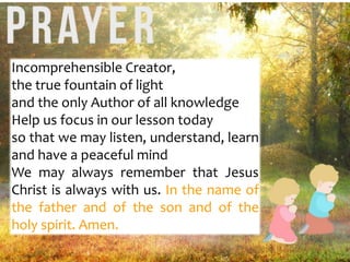 Incomprehensible Creator,
the true fountain of light
and the only Author of all knowledge
Help us focus in our lesson today
so that we may listen, understand, learn
and have a peaceful mind
We may always remember that Jesus
Christ is always with us. In the name of
the father and of the son and of the
holy spirit. Amen.
 