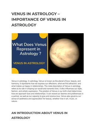 VENUS IN ASTROLOGY –
IMPORTANCE OF VENUS IN
ASTROLOGY
Venus in astrology, In astrology, Venus is known as the planet of love, beauty, and
harmony. It represents how we express our affections, what we find attractive, and
what makes us happy in relationships. The meta description of Venus in astrology
refers to its role in shaping our social and romantic lives. It also influences our style,
fashion, and artistic expression. The position of Venus in our birth chart determines
how we approach love and relationships. It can reveal our desires and preferences in
a partner, as well as our capacity to give and receive love. Venus also governs our
sense of aesthetics and appreciation for beauty, whether it be in art, music, or
nature.
AN INTRODUCTION ABOUT VENUS IN
ASTROLOGY
 