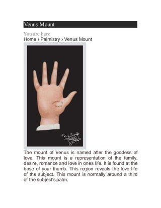Venus Mount
You are here
Home › Palmistry › Venus Mount
The mount of Venus is named after the goddess of
love. This mount is a representation of the family,
desire, romance and love in ones life. It is found at the
base of your thumb. This region reveals the love life
of the subject. This mount is normally around a third
of the subject's palm.
 