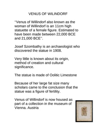 VENUS OF WILINDORF
‘‘Venus of Willindorf also known as the
woman of Willindorf is an 11cm high
statuette of a female figure. Estimated to
have been made between 22,000 BCE
and 21,000 BCE’’.
Josef Szombathy is an archaeologist who
discovered the statue in 1908.
Very little is known about its origin,
method of creation and cultural
significance.
The statue is made of Oolitic Limestone
Because of her large fat size many
scholars came to the conclusion that the
statue was a figure of fertility.
Venus of Willindorf is now housed as
part of a collection in the museum of
Vienna. Austria
 
