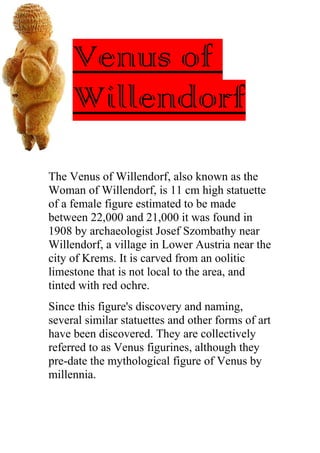 Venus of
Willendorf
The Venus of Willendorf, also known as the
Woman of Willendorf, is 11 cm high statuette
of a female figure estimated to be made
between 22,000 and 21,000 it was found in
1908 by archaeologist Josef Szombathy near
Willendorf, a village in Lower Austria near the
city of Krems. It is carved from an oolitic
limestone that is not local to the area, and
tinted with red ochre.
Since this figure's discovery and naming,
several similar statuettes and other forms of art
have been discovered. They are collectively
referred to as Venus figurines, although they
pre-date the mythological figure of Venus by
millennia.
 