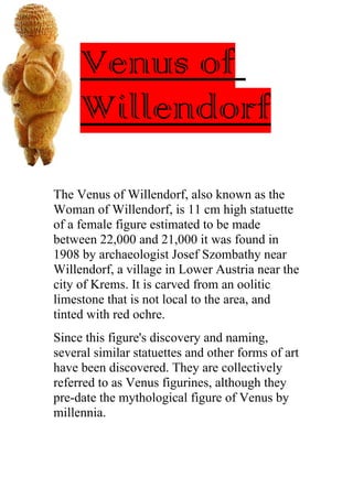 Venus of
     Willendorf
The Venus of Willendorf, also known as the
Woman of Willendorf, is 11 cm high statuette
of a female figure estimated to be made
between 22,000 and 21,000 it was found in
1908 by archaeologist Josef Szombathy near
Willendorf, a village in Lower Austria near the
city of Krems. It is carved from an oolitic
limestone that is not local to the area, and
tinted with red ochre.
Since this figure's discovery and naming,
several similar statuettes and other forms of art
have been discovered. They are collectively
referred to as Venus figurines, although they
pre-date the mythological figure of Venus by
millennia.
 