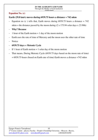 IN THE ALMIGHTY GOD NAME
Through the Mother of God mediation
I do this research
Gerges Francis Tawadrous/
2nd
Course student – physics Faculty – People's Friendship University – Moscow –Russia..
mrwaheid1@yahoo.com mrwaheid@gmail.com +201022532292
10
Equation No. (c)
Earth (29.8 km/s) moves during 6939.75 hours a distance = 742 mkm
- Equation no (c ) tells that, Earth moves during 6939.75 hours a distance = 742
mkm = the distance passed by the moon during (2 x 175.94 solar days x 23.96h)
- Why? Because
- 1 hour of the Earth motion = 1 day of the moon motion
- Earth uses the rate of time of Mercury and the moon uses the other rate of time
- Notice
- 6939.75 days = Metonic Cycle
- If 1 hour of Earth motion = 1 solar day of the moon motion
- That means, During Metonic Cycle (6939.75 days based on the moon rate of time)
= 6939.75 hours (based on Earth rate of time) Earth moves a distance =742 mkm
 
