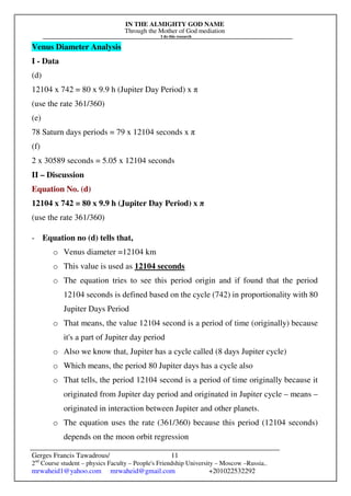 IN THE ALMIGHTY GOD NAME
Through the Mother of God mediation
I do this research
Gerges Francis Tawadrous/
2nd
Course student – physics Faculty – People's Friendship University – Moscow –Russia..
mrwaheid1@yahoo.com mrwaheid@gmail.com +201022532292
11
Venus Diameter Analysis
I - Data
(d)
12104 x 742 = 80 x 9.9 h (Jupiter Day Period) x π
(use the rate 361/360)
(e)
78 Saturn days periods = 79 x 12104 seconds x π
(f)
2 x 30589 seconds = 5.05 x 12104 seconds
II – Discussion
Equation No. (d)
12104 x 742 = 80 x 9.9 h (Jupiter Day Period) x π
(use the rate 361/360)
- Equation no (d) tells that,
o Venus diameter =12104 km
o This value is used as 12104 seconds
o The equation tries to see this period origin and if found that the period
12104 seconds is defined based on the cycle (742) in proportionality with 80
Jupiter Days Period
o That means, the value 12104 second is a period of time (originally) because
it's a part of Jupiter day period
o Also we know that, Jupiter has a cycle called (8 days Jupiter cycle)
o Which means, the period 80 Jupiter days has a cycle also
o That tells, the period 12104 second is a period of time originally because it
originated from Jupiter day period and originated in Jupiter cycle – means –
originated in interaction between Jupiter and other planets.
o The equation uses the rate (361/360) because this period (12104 seconds)
depends on the moon orbit regression
 