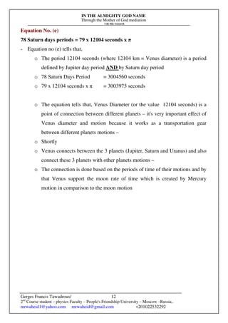 IN THE ALMIGHTY GOD NAME
Through the Mother of God mediation
I do this research
Gerges Francis Tawadrous/
2nd
Course student – physics Faculty – People's Friendship University – Moscow –Russia..
mrwaheid1@yahoo.com mrwaheid@gmail.com +201022532292
12
Equation No. (e)
78 Saturn days periods = 79 x 12104 seconds x π
- Equation no (e) tells that,
o The period 12104 seconds (where 12104 km = Venus diameter) is a period
defined by Jupiter day period AND by Saturn day period
o 78 Saturn Days Period = 3004560 seconds
o 79 x 12104 seconds x π = 3003975 seconds
o The equation tells that, Venus Diameter (or the value 12104 seconds) is a
point of connection between different planets – it's very important effect of
Venus diameter and motion because it works as a transportation gear
between different planets motions –
o Shortly
o Venus connects between the 3 planets (Jupiter, Saturn and Uranus) and also
connect these 3 planets with other planets motions –
o The connection is done based on the periods of time of their motions and by
that Venus support the moon rate of time which is created by Mercury
motion in comparison to the moon motion
 