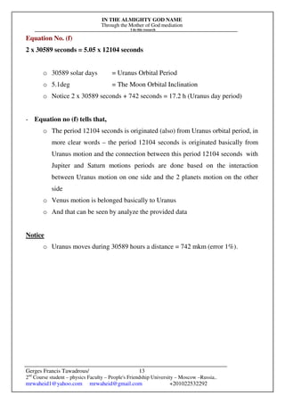 IN THE ALMIGHTY GOD NAME
Through the Mother of God mediation
I do this research
Gerges Francis Tawadrous/
2nd
Course student – physics Faculty – People's Friendship University – Moscow –Russia..
mrwaheid1@yahoo.com mrwaheid@gmail.com +201022532292
13
Equation No. (f)
2 x 30589 seconds = 5.05 x 12104 seconds
o 30589 solar days = Uranus Orbital Period
o 5.1deg = The Moon Orbital Inclination
o Notice 2 x 30589 seconds + 742 seconds = 17.2 h (Uranus day period)
- Equation no (f) tells that,
o The period 12104 seconds is originated (also) from Uranus orbital period, in
more clear words – the period 12104 seconds is originated basically from
Uranus motion and the connection between this period 12104 seconds with
Jupiter and Saturn motions periods are done based on the interaction
between Uranus motion on one side and the 2 planets motion on the other
side
o Venus motion is belonged basically to Uranus
o And that can be seen by analyze the provided data
Notice
o Uranus moves during 30589 hours a distance = 742 mkm (error 1%).
 