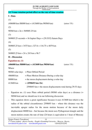 IN THE ALMIGHTY GOD NAME
Through the Mother of God mediation
I do this research
Gerges Francis Tawadrous/
2nd
Course student – physics Faculty – People's Friendship University – Moscow –Russia..
mrwaheid1@yahoo.com mrwaheid@gmail.com +201022532292
14
2-2 Venus rotation period effect on the rate of time creation
I - Data
(1)
(406000 km /88000 km) = (413600 km /90560 km) (error 1%)
(2)
90560 km x 2π = 569005.25 km
(3)
569005.25 seconds = 16 Jupiter Days = (29.53/2) Saturn Days
(4)
569005.25 km = 3475 km x 327.6 = 116.75 x 4879 km
(5)
569005.25 km = 24 x 243 km x 96.7
II – Discussion
Equation no. (1)
(406000 km /88000 km) = (413600 km /90560 km) (error 1%)
Where
90560 solar days = Pluto Orbital Period
406000 km = Pluto Motion Distance During a solar day
88000 km = the moon displacement during a solar day
413600 km = (2598693 km /2π)
2598693 km = the moon displacements total during 29.53 days
- Equation no. (1) uses Pluto orbital period (90560 solar days) as a distance (=
90560 km) and we should use it in our following discussion
- This equation shows a great significance because it uses 413600 km which is the
radius of the orbital circumference 2598693 km – where this distance was the
inevitable apogee radius for the moon motion because of the moon daily
displacement 88000 km – but because the moon uses Pythagorean triangle and the
moon motion creates the rate of time (24 hours is equivalent to 1 hour of Mercury
 