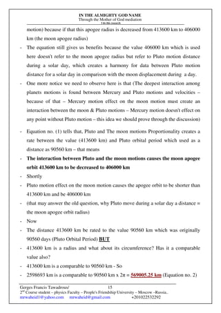 IN THE ALMIGHTY GOD NAME
Through the Mother of God mediation
I do this research
Gerges Francis Tawadrous/
2nd
Course student – physics Faculty – People's Friendship University – Moscow –Russia..
mrwaheid1@yahoo.com mrwaheid@gmail.com +201022532292
15
motion) because if that this apogee radius is decreased from 413600 km to 406000
km (the moon apogee radius)
- The equation still gives us benefits because the value 406000 km which is used
here doesn't refer to the moon apogee radius but refer to Pluto motion distance
during a solar day, which creates a harmony for data between Pluto motion
distance for a solar day in comparison with the moon displacement during a day.
- One more notice we need to observe here is that (The deepest interaction among
planets motions is found between Mercury and Pluto motions and velocities –
because of that – Mercury motion effect on the moon motion must create an
interaction between the moon & Pluto motions – Mercury motion doesn't effect on
any point without Pluto motion – this idea we should prove through the discussion)
- Equation no. (1) tells that, Pluto and The moon motions Proportionality creates a
rate between the value (413600 km) and Pluto orbital period which used as a
distance as 90560 km – that means
- The interaction between Pluto and the moon motions causes the moon apogee
orbit 413600 km to be decreased to 406000 km
- Shortly
- Pluto motion effect on the moon motion causes the apogee orbit to be shorter than
413600 km and be 406000 km
- (that may answer the old question, why Pluto move during a solar day a distance =
the moon apogee orbit radius)
- Now
- The distance 413600 km be rated to the value 90560 km which was originally
90560 days (Pluto Orbital Period) BUT
- 413600 km is a radius and what about its circumference? Has it a comparable
value also?
- 413600 km is a comparable to 90560 km - So
- 2598693 km is a comparable to 90560 km x 2π = 569005.25 km (Equation no. 2)
 