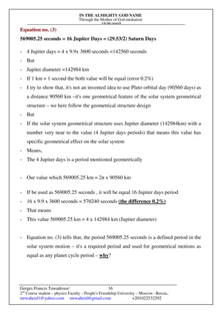 IN THE ALMIGHTY GOD NAME
Through the Mother of God mediation
I do this research
Gerges Francis Tawadrous/
2nd
Course student – physics Faculty – People's Friendship University – Moscow –Russia..
mrwaheid1@yahoo.com mrwaheid@gmail.com +201022532292
16
Equation no. (3)
569005.25 seconds = 16 Jupiter Days = (29.53/2) Saturn Days
- 4 Jupiter days = 4 x 9.9x 3600 seconds =142560 seconds
- But
- Jupiter diameter =142984 km
- If 1 km = 1 second the both value will be equal (error 0.2%)
- I try to show that, it's not an invented idea to use Pluto orbital day (90560 days) as
a distance 90560 km –it's one geometrical feature of the solar system geometrical
structure – we here follow the geometrical structure design
- But
- If the solar system geometrical structure uses Jupiter diameter (142984km) with a
number very near to the value (4 Jupiter days periods) that means this value has
specific geometrical effect on the solar system
- Means,
- The 4 Jupiter days is a period mentioned geometrically
- Our value which 569005.25 km = 2π x 90560 km
- If be used as 569005.25 seconds , it will be equal 16 Jupiter days period
- 16 x 9.9 x 3600 seconds = 570240 seconds (the difference 0.2%)
- That means
- This value 569005.25 km = 4 x 142984 km (Jupiter diameter)
- Equation no. (3) tells that, the period 569005.25 seconds is a defined period in the
solar system motion – it's a required period and used for geometrical motions as
equal as any planet cycle period – why?
 
