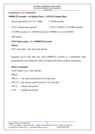 IN THE ALMIGHTY GOD NAME
Through the Mother of God mediation
I do this research
Gerges Francis Tawadrous/
2nd
Course student – physics Faculty – People's Friendship University – Moscow –Russia..
mrwaheid1@yahoo.com mrwaheid@gmail.com +201022532292
17
Equation no. (3) (continued)
569005.25 seconds = 16 Jupiter Days = (29.53/2) Saturn Days
- Saturn day period =10.7 h x 3600 s = 38520 seconds
- 29.53 x Saturn days periods = 29.53 x 38520 s =1137496 seconds
- 1137496 seconds =2 x 568748 seconds (= 569005.25 se error 0.04%)
- That means
- 29.53 Saturn days = 2 x 569005.25 seconds
- Where
- 29.53 solar days = the moon day period
- Equation no.(3) tells that, the value 569005.25 seconds is a mentioned value
geometrically and defined by effect of Jupiter and Saturn motions interaction
- Please remember
- (708.7 h/655.7 h) = (10.7 h/9.9h)
- Where
- 708.7 h = the moon day period 29.53 solar days
- 655.7 h = the moon rotation period 27.32 solar days
- 10.7 h = Saturn day period
- 9.9 h = Jupiter day period
 