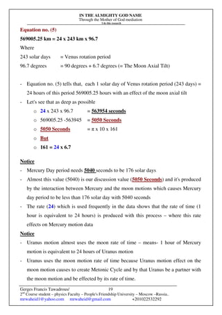 IN THE ALMIGHTY GOD NAME
Through the Mother of God mediation
I do this research
Gerges Francis Tawadrous/
2nd
Course student – physics Faculty – People's Friendship University – Moscow –Russia..
mrwaheid1@yahoo.com mrwaheid@gmail.com +201022532292
19
Equation no. (5)
569005.25 km = 24 x 243 km x 96.7
Where
243 solar days = Venus rotation period
96.7 degrees = 90 degrees + 6.7 degrees (= The Moon Axial Tilt)
- Equation no. (5) tells that, each 1 solar day of Venus rotation period (243 days) =
24 hours of this period 569005.25 hours with an effect of the moon axial tilt
- Let's see that as deep as possible
o 24 x 243 x 96.7 = 563954 seconds
o 569005.25 -563945 = 5050 Seconds
o 5050 Seconds = π x 10 x 161
o But
o 161 = 24 x 6.7
Notice
- Mercury Day period needs 5040 seconds to be 176 solar days
- Almost this value (5040) is our discussion value (5050 Seconds) and it's produced
by the interaction between Mercury and the moon motions which causes Mercury
day period to be less than 176 solar day with 5040 seconds
- The rate (24) which is used frequently in the data shows that the rate of time (1
hour is equivalent to 24 hours) is produced with this process – where this rate
effects on Mercury motion data
Notice
- Uranus motion almost uses the moon rate of time – means- 1 hour of Mercury
motion is equivalent to 24 hours of Uranus motion
- Uranus uses the moon motion rate of time because Uranus motion effect on the
moon motion causes to create Metonic Cycle and by that Uranus be a partner with
the moon motion and be effected by its rate of time.
 