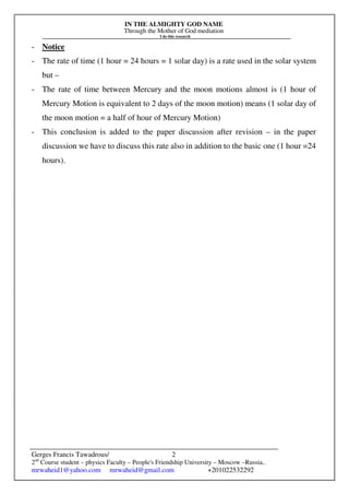 IN THE ALMIGHTY GOD NAME
Through the Mother of God mediation
I do this research
Gerges Francis Tawadrous/
2nd
Course student – physics Faculty – People's Friendship University – Moscow –Russia..
mrwaheid1@yahoo.com mrwaheid@gmail.com +201022532292
2
- Notice
- The rate of time (1 hour = 24 hours = 1 solar day) is a rate used in the solar system
but –
- The rate of time between Mercury and the moon motions almost is (1 hour of
Mercury Motion is equivalent to 2 days of the moon motion) means (1 solar day of
the moon motion = a half of hour of Mercury Motion)
- This conclusion is added to the paper discussion after revision – in the paper
discussion we have to discuss this rate also in addition to the basic one (1 hour =24
hours).
 