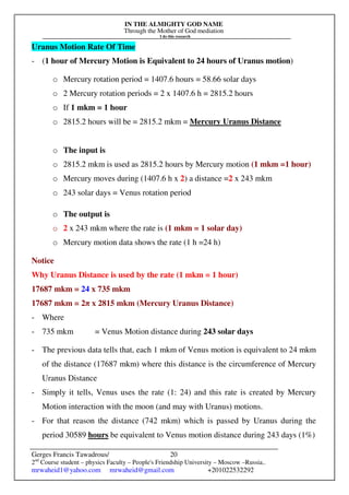 IN THE ALMIGHTY GOD NAME
Through the Mother of God mediation
I do this research
Gerges Francis Tawadrous/
2nd
Course student – physics Faculty – People's Friendship University – Moscow –Russia..
mrwaheid1@yahoo.com mrwaheid@gmail.com +201022532292
20
Uranus Motion Rate Of Time
- (1 hour of Mercury Motion is Equivalent to 24 hours of Uranus motion)
o Mercury rotation period = 1407.6 hours = 58.66 solar days
o 2 Mercury rotation periods = 2 x 1407.6 h = 2815.2 hours
o If 1 mkm = 1 hour
o 2815.2 hours will be = 2815.2 mkm = Mercury Uranus Distance
o The input is
o 2815.2 mkm is used as 2815.2 hours by Mercury motion (1 mkm =1 hour)
o Mercury moves during (1407.6 h x 2) a distance =2 x 243 mkm
o 243 solar days = Venus rotation period
o The output is
o 2 x 243 mkm where the rate is (1 mkm = 1 solar day)
o Mercury motion data shows the rate (1 h =24 h)
Notice
Why Uranus Distance is used by the rate (1 mkm = 1 hour)
17687 mkm = 24 x 735 mkm
17687 mkm = 2π x 2815 mkm (Mercury Uranus Distance)
- Where
- 735 mkm = Venus Motion distance during 243 solar days
- The previous data tells that, each 1 mkm of Venus motion is equivalent to 24 mkm
of the distance (17687 mkm) where this distance is the circumference of Mercury
Uranus Distance
- Simply it tells, Venus uses the rate (1: 24) and this rate is created by Mercury
Motion interaction with the moon (and may with Uranus) motions.
- For that reason the distance (742 mkm) which is passed by Uranus during the
period 30589 hours be equivalent to Venus motion distance during 243 days (1%)
 