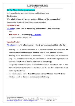 IN THE ALMIGHTY GOD NAME
Through the Mother of God mediation
I do this research
Gerges Francis Tawadrous/
2nd
Course student – physics Faculty – People's Friendship University – Moscow –Russia..
mrwaheid1@yahoo.com mrwaheid@gmail.com +201022532292
21
2-3 The Moon Motion More Analysis
Let's remember the question which we need to discuss here
The Question
Why a half of hour of Mercury motion = 24 hours of the moon motion?
This question depended on the following two equations
Equation No. (a)
742 mkm = 88000 km (the moon daily displacement) x 8432 solar days
- And
- 8432 hours = 2 x 175.94 days x 23.96 hours
- (175.94 solar days = Mercury Day)
Equation No. (b)
742 mkm x 2 = 4.095 mkm (Mercury velocity per solar day) x 365.25 solar days
- Mercury ( 1/2 of hour) of its motion = 24 hours of the moon motion because the
motions equal distances causes different rates of time for these motions
- Mercury moves double value of the distance (2 x 742 mkm) but the moon moves
only (742 mkm) because of that, the rate of time is not (1 hour is equivalent to 1
solar day) but (A half of hour is equivalent to 1 solar day)
- this point is important because it's a method to discover the different rates of time
between different planets motions and then to test this rate if it's really works based
on the equal distances
- the concluded rule can be (Equal Distances Create Different Rates Of Time)
- let's take a look on the moon motion details in following
 