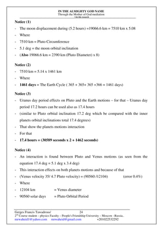 IN THE ALMIGHTY GOD NAME
Through the Mother of God mediation
I do this research
Gerges Francis Tawadrous/
2nd
Course student – physics Faculty – People's Friendship University – Moscow –Russia..
mrwaheid1@yahoo.com mrwaheid@gmail.com +201022532292
24
Notice (1)
- The moon displacement during (5.2 hours) =19066.6 km = 7510 km x 5.08
- Where
- 7510 km = Pluto Circumference
- 5.1 deg = the moon orbital inclination
- (Also 19066.6 km = 2390 km (Pluto Diameter) x 8)
Notice (2)
- 7510 km = 5.14 x 1461 km
- Where
- 1461 days = The Earth Cycle ( 365 + 365+ 365 +366 = 1461 days)
Notice (3)
- Uranus day period effects on Pluto and the Earth motions – for that – Uranus day
period 17.2 hours can be used also as 17.4 hours
- (similar to Pluto orbital inclination 17.2 deg which be compared with the inner
planets orbital inclinations total 17.4 degrees)
- That show the planets motions interaction
- For that
- 17.4 hours = (30589 seconds x 2 + 1462 seconds)
Notice (4)
- An interaction is found between Pluto and Venus motions (as seen from the
equation 17.4 deg = 5.1 deg x 3.4 deg)
- This interaction effects on both planets motions and because of that
- (Venus velocity 35/ 4.7 Pluto velocity) = (90560 /12104) (error 0.4%)
- Where
- 12104 km = Venus diameter
- 90560 solar days = Pluto Orbital Period
 