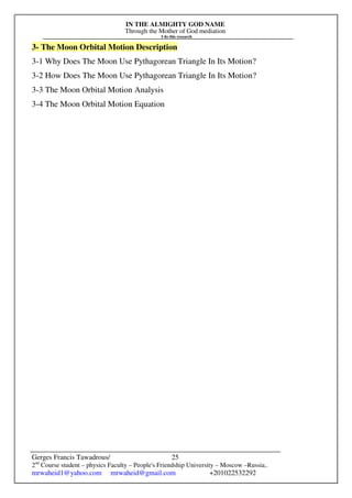 IN THE ALMIGHTY GOD NAME
Through the Mother of God mediation
I do this research
Gerges Francis Tawadrous/
2nd
Course student – physics Faculty – People's Friendship University – Moscow –Russia..
mrwaheid1@yahoo.com mrwaheid@gmail.com +201022532292
25
3- The Moon Orbital Motion Description
3-1 Why Does The Moon Use Pythagorean Triangle In Its Motion?
3-2 How Does The Moon Use Pythagorean Triangle In Its Motion?
3-3 The Moon Orbital Motion Analysis
3-4 The Moon Orbital Motion Equation
 