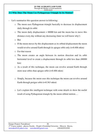 IN THE ALMIGHTY GOD NAME
Through the Mother of God mediation
I do this research
Gerges Francis Tawadrous/
2nd
Course student – physics Faculty – People's Friendship University – Moscow –Russia..
mrwaheid1@yahoo.com mrwaheid@gmail.com +201022532292
26
3-1 Why Does The Moon Use Pythagorean Triangle In Its Motion?
- Let's summarize this question answer in following:
o The moon uses Pythagorean triangle basically to decrease its displacement
daily through its orbit
o The moon daily displacement = 88000 km and the moon has to move this
distance every day without any decreasing (later we will know why!)
o But
o If the moon moves by this displacement as its orbital displacement the moon
would revolve around Earth through its apogee orbit only (r=0.406 mkm)
o For that reason
o The moon creates an angle between its motion direction and its orbit
horizontal level to create a displacement through its orbit less than (88000
km)
o As a result of this technique, the moon can revolve around Earth through
more near orbits than apogee orbit (r=0.406 mkm)
o Simply, because the moon uses this technique the moon can revolve around
Earth through perigee orbit (r=0.363 mkm)
o Let's explain this intelligent technique with some details to show the useful
result of using Pythagorean triangle by the moon orbital motion….
 