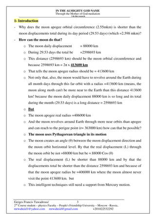 IN THE ALMIGHTY GOD NAME
Through the Mother of God mediation
I do this research
Gerges Francis Tawadrous/
2nd
Course student – physics Faculty – People's Friendship University – Moscow –Russia..
mrwaheid1@yahoo.com mrwaheid@gmail.com +201022532292
3
1- Introduction
- Why does the moon apogee orbital circumference (2.55mkm) is shorter than the
moon displacements total during its day period (29.53 days) (which =2.598 mkm)?
- How can the moon do that?
o The moon daily displacement = 88000 km
o During 29.53 days the total be =2598693 km
o This distance (2598693 km) should be the moon orbital circumference and
because 2598693 km = 2π x 413600 km
o That tells the moon apogee radius should be = 413600 km
o Not only that, also, the moon would have to revolve around the Earth during
all month days through this far orbit with a radius =413600 km (means, the
moon along moth can't be more near to the Earth than this distance 413600
km! because the moon daily displacement 88000 km is so long and its total
during the month (29.53 days) is a long distance = 2598693 km
o But
o The moon apogee real radius =406000 km
o And the moon revolves around Earth through more near orbits than apogee
and can reach to the perigee point (r= 363000 km) how can that be possible?
o The moon uses Pythagorean triangle in its motion
o The moon creates an angle (θ) between the moon displacement direction and
the moon orbit horizontal level. By that the real displacement (L) through
the moon orbit be not =88000 km but be = 88000 Cos (θ)
o The real displacement (L) be shorter than 88000 km and by that the
displacements total be shorter than the distance 2598693 km and because of
that the moon apogee radius be =406000 km where the moon almost never
visit the point 413600 km. but
o This intelligent techniques still need a support from Mercury motion.
 