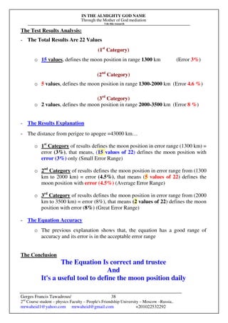IN THE ALMIGHTY GOD NAME
Through the Mother of God mediation
I do this research
Gerges Francis Tawadrous/
2nd
Course student – physics Faculty – People's Friendship University – Moscow –Russia..
mrwaheid1@yahoo.com mrwaheid@gmail.com +201022532292
38
The Test Results Analysis:
- The Total Results Are 22 Values
(1st
Category)
o 15 values, defines the moon position in range 1300 km (Error 3%)
(2nd
Category)
o 5 values, defines the moon position in range 1300-2000 km (Error 4.6 %)
(3rd
Category)
o 2 values, defines the moon position in range 2000-3500 km (Error 8 %)
- The Results Explanation
- The distance from perigee to apogee =43000 km…
o 1st
Category of results defines the moon position in error range (1300 km) =
error (3%), that means, (15 values of 22) defines the moon position with
error (3%) only (Small Error Range)
o 2nd
Category of results defines the moon position in error range from (1300
km to 2000 km) = error (4.5%), that means (5 values of 22) defines the
moon position with error (4.5%) (Average Error Range)
o 3rd
Category of results defines the moon position in error range from (2000
km to 3500 km) = error (8%), that means (2 values of 22) defines the moon
position with error (8%) (Great Error Range)
- The Equation Accuracy
o The previous explanation shows that, the equation has a good range of
accuracy and its error is in the acceptable error range
The Conclusion
The Equation Is correct and trustee
And
It's a useful tool to define the moon position daily
 
