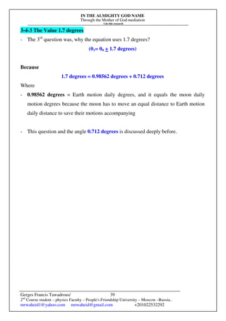 IN THE ALMIGHTY GOD NAME
Through the Mother of God mediation
I do this research
Gerges Francis Tawadrous/
2nd
Course student – physics Faculty – People's Friendship University – Moscow –Russia..
mrwaheid1@yahoo.com mrwaheid@gmail.com +201022532292
39
3-4-3 The Value 1.7 degrees
- The 3rd
question was, why the equation uses 1.7 degrees?
(θ1= θ0 + 1.7 degrees)
Because
1.7 degrees = 0.98562 degrees + 0.712 degrees
Where
- 0.98562 degrees = Earth motion daily degrees, and it equals the moon daily
motion degrees because the moon has to move an equal distance to Earth motion
daily distance to save their motions accompanying
- This question and the angle 0.712 degrees is discussed deeply before.
 
