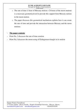 IN THE ALMIGHTY GOD NAME
Through the Mother of God mediation
I do this research
Gerges Francis Tawadrous/
2nd
Course student – physics Faculty – People's Friendship University – Moscow –Russia..
mrwaheid1@yahoo.com mrwaheid@gmail.com +201022532292
4
o The rate of time (1 hour of Mercury motion = 24 hours of the moon motion)
is a necessary geometrical tool to provide this support from Mercury motion
to the moon motion.
o The paper discusses this geometrical mechanism explains how it can create
the rate of time and provide the interaction between Mercury and the moon
motions
- The paper contents
- Point No. 2 discusses the rate of time creation
- Point No.3 discusses the moon using of Pythagorean triangle in its motion
 