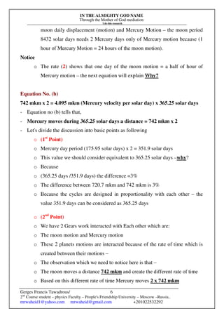 IN THE ALMIGHTY GOD NAME
Through the Mother of God mediation
I do this research
Gerges Francis Tawadrous/
2nd
Course student – physics Faculty – People's Friendship University – Moscow –Russia..
mrwaheid1@yahoo.com mrwaheid@gmail.com +201022532292
6
moon daily displacement (motion) and Mercury Motion – the moon period
8432 solar days needs 2 Mercury days only of Mercury motion because (1
hour of Mercury Motion = 24 hours of the moon motion).
Notice
o The rate (2) shows that one day of the moon motion = a half of hour of
Mercury motion – the next equation will explain Why?
Equation No. (b)
742 mkm x 2 = 4.095 mkm (Mercury velocity per solar day) x 365.25 solar days
- Equation no (b) tells that,
- Mercury moves during 365.25 solar days a distance = 742 mkm x 2
- Let's divide the discussion into basic points as following
o (1st
Point)
o Mercury day period (175.95 solar days) x 2 = 351.9 solar days
o This value we should consider equivalent to 365.25 solar days –why?
o Because
o (365.25 days /351.9 days) the difference =3%
o The difference between 720.7 mkm and 742 mkm is 3%
o Because the cycles are designed in proportionality with each other – the
value 351.9 days can be considered as 365.25 days
o (2nd
Point)
o We have 2 Gears work interacted with Each other which are:
o The moon motion and Mercury motion
o These 2 planets motions are interacted because of the rate of time which is
created between their motions –
o The observation which we need to notice here is that –
o The moon moves a distance 742 mkm and create the different rate of time
o Based on this different rate of time Mercury moves 2 x 742 mkm
 