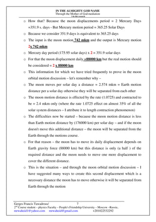 IN THE ALMIGHTY GOD NAME
Through the Mother of God mediation
I do this research
Gerges Francis Tawadrous/
2nd
Course student – physics Faculty – People's Friendship University – Moscow –Russia..
mrwaheid1@yahoo.com mrwaheid@gmail.com +201022532292
7
o How that? Because the moon displacements period = 2 Mercury Days
=351.9 s. days - But Mercury motion period = 365.25 Solar Days
o Because we consider 351.9 days is equivalent to 365.25 days
o The input is the moon motion 742 mkm and the output is Mercury motion
2x 742 mkm
o Mercury day period (175.95 solar days) x 2 = 351.9 solar days
o For that the moon displacement daily =88000 km but the real motion should
be considered = 2 x 88000 km
o This information for which we have tried frequently to prove in the moon
orbital motion discussion – let's remember why –
o The moon moves per solar day a distance = 2.574 mkm = Earth motion
distance per a solar day otherwise they will be separated from each other
o The moon motion distance is effected by the rate (1.0725) and contracted to
be = 2.4 mkm only (where the rate 1.0725 effect on almost 35% of all the
solar system distances – I attribute it to length contraction phenomenon)
o The difficulties now be started – because the moon motion distance is less
than Earth motion distance by (176000 km) per solar day – and if the moon
doesn't move this additional distance – the moon will be separated from the
Earth through the motions course.
o For that reason – the moon has to move its daily displacement depends on
Earth gravity force (88000 km) but this distance is only (a half ) of the
required distance and the moon needs to move one more displacement to
cover the different distance.
o This is the situation – and through the moon orbital motion discussion – I
have suggested many ways to create this second displacement which is a
necessary distance the moon has to move otherwise it will be separated from
Earth through the motion
 