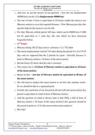 IN THE ALMIGHTY GOD NAME
Through the Mother of God mediation
I do this research
Gerges Francis Tawadrous/
2nd
Course student – physics Faculty – People's Friendship University – Moscow –Russia..
mrwaheid1@yahoo.com mrwaheid@gmail.com +201022532292
8
o And now we get the answer of our question – how the one displacement
(88000 km) can be (=2 x displacements 88000 km)
o The rate of time (1 hour is equivalent to 24 hours) enable the moon to use
Mercury motion to cover the required distance – Now Mercury provides this
specific help for the moon to save his life
o For that, Mercury orbital period =88 days which can be 88000 km if 1000
km be equivalent to 1 solar day, this rate which we have discussed
frequently before.
o (3rd
Point)
o Mercury during 365.25 days moves a distance = 2 x 742 mkm
o The moon displacements total be 742 mkm during the period 24 x 2 x175.95
days and we supposed that the 2 periods be equal – basically because (1
hour) of Mercury motion = 24 hours of the moon motion
o But the factor (2) shows that this rate is incorrect
o The correct one is (1/2 hour of Mercury motion is equivalent to 24 hours
of the moon motion)
o Based on that – (one day of Mercury motion be equivalent to 48 days of
the moon motion)
o We still need to analyze the moon motion to see how this machine works.
So we should do that in a separated point
o In brief, the conclusion of our discussion till now tells the moon motion day
period is equivalent to a half of hour of Mercury motion.
o And the question we need to discuss later is that (Why a half of hour of
Mercury motion = 24 hours of the moon motion?) this question should be
discussed in point no. (2-3) (the moon motion more analysis)
o But why?
 