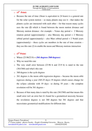 IN THE ALMIGHTY GOD NAME
Through the Mother of God mediation
I do this research
Gerges Francis Tawadrous/
2nd
Course student – physics Faculty – People's Friendship University – Moscow –Russia..
mrwaheid1@yahoo.com mrwaheid@gmail.com +201022532292
9
o (4th
Point)
o Because the rate of time (1hour is equivalent to 24 hours) is a general rate
for the solar system motion – so many planets may use it – that makes the
planets cycles are interacted with each other – for that reason many cycles
uses the rate (2) which is found between the moon motion distance and
Mercury motion distance –for example – Venus day period = 2 Mercury
rotation period (approximately) – also Mercury day period = 2 Mercury
orbital period (approximately) – also Mars orbital period = 2 Nodal years
(approximately) – these cycles are members in the rate of time creation –
they use this rate (2) to enable the moon and Mercury motions interaction
o (5th
Point)
o Where (23.96/23.9) = (361 degrees /360 degrees)
o Why we need this rate
o The very small error between (23.96 h and 23.9 h) is rated to the rate
(361/360) and what's this rate
o 360 degrees is the cycle degrees
o 361 degrees is the moon orbit regression degrees – because the moon orbit
regresses during a year (365.25 days) 19 degrees which causes change for
the eclipse calendar with 19 days– so during 19 years – the complete
revolution will be 361 degrees –
o Because of that many data is rated by this rate (361/360) and that means this
small error isn't an error but it's found for a geometrical necessity because
the revolution degrees is not 360 degrees but 361 degrees and that
necessitates geometrical modifications for different data
 
