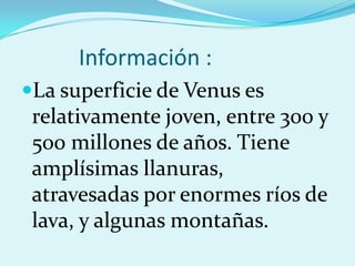 Información :
La superficie de Venus es
relativamente joven, entre 300 y
500 millones de años. Tiene
amplísimas llanuras,
atravesadas por enormes ríos de
lava, y algunas montañas.