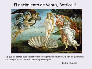 El nacimiento de Venus, Botticelli.




“Lo que los doctos pueden leer con su inteligencia en los libros, lo ven los ignorantes
con sus ojos en los cuadros” San Gregorio Magno.
                                                               Lydia Climent.
 