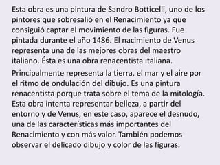 Esta obra es una pintura de Sandro Botticelli, uno de los
pintores que sobresalió en el Renacimiento ya que
consiguió captar el movimiento de las figuras. Fue
pintada durante el año 1486. El nacimiento de Venus
representa una de las mejores obras del maestro
italiano. Ésta es una obra renacentista italiana.
Principalmente representa la tierra, el mar y el aire por
el ritmo de ondulación del dibujo. Es una pintura
renacentista porque trata sobre el tema de la mitología.
Esta obra intenta representar belleza, a partir del
entorno y de Venus, en este caso, aparece el desnudo,
una de las características más importantes del
Renacimiento y con más valor. También podemos
observar el delicado dibujo y color de las figuras.