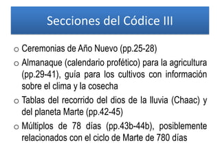 Secciones del Códice III
o Ceremonias de Año Nuevo (pp.25-28)
o Almanaque (calendario profético) para la agricultura
(pp.29-41), guía para los cultivos con información
sobre el clima y la cosecha
o Tablas del recorrido del dios de la lluvia (Chaac) y
del planeta Marte (pp.42-45)
o Múltiplos de 78 días (pp.43b-44b), posiblemente
relacionados con el ciclo de Marte de 780 días
 