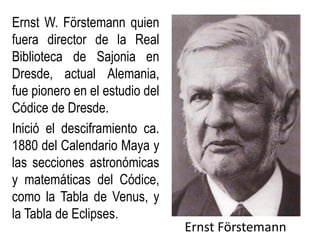 Ernst Förstemann
Ernst W. Förstemann quien
fuera director de la Real
Biblioteca de Sajonia en
Dresde, actual Alemania,
fue pionero en el estudio del
Códice de Dresde.
Inició el desciframiento ca.
1880 del Calendario Maya y
las secciones astronómicas
y matemáticas del Códice,
como la Tabla de Venus, y
la Tabla de Eclipses.
 