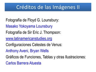 Fotografía de Floyd G. Lounsbury:
Masako Yokoyama Lounsbury
Fotografía de Sir Eric J. Thompson:
www.latinamericanstudies.org
Configuraciones Celestes de Venus:
Anthony Aveni, Bryan Wells
Gráficos de Funciones, Tablas y otras Ilustraciones:
Carlos Barrera Atuesta
Créditos de las Imágenes II
 