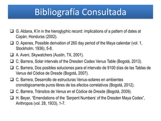 Bibliografía Consultada
 G. Aldana, K’in in the hieroglyphic record: implications of a pattern of dates at
Copán, Honduras (2002).
 O. Apenes, Possible derivation of 260 day period of the Maya calendar (vol. 1,
Stockholm, 1936), 5-8.
 A. Aveni, Skywatchers (Austin, TX, 2001).
 C. Barrera, Solar intervals of the Dresden Codex Venus Table (Bogotá, 2013).
 C. Barrera, Dos posibles soluciones para el intervalo de 9100 días de las Tablas de
Venus del Códice de Dresde (Bogotá, 2007).
 C. Barrera, Desarrollo de estructuras Venus-solares en ambientes
cronológicamente puros libres de los efectos correlativos (Bogotá, 2012).
 C. Barrera, Tránsitos de Venus en el Códice de Dresde (Bogotá, 2009).
 H. Beyer, “Emendations of the ‘Serpent Numbers’ of the Dresden Maya Codex”,
Anthropos (vol. 28, 1933), 1-7.
 
