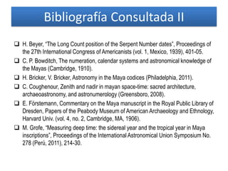 Bibliografía Consultada II
 H. Beyer, “The Long Count position of the Serpent Number dates”, Proceedings of
the 27th International Congress of Americanists (vol. 1, Mexico, 1939), 401-05.
 C. P. Bowditch, The numeration, calendar systems and astronomical knowledge of
the Mayas (Cambridge, 1910).
 H. Bricker, V. Bricker, Astronomy in the Maya codices (Philadelphia, 2011).
 C. Coughenour, Zenith and nadir in mayan space-time: sacred architecture,
archaeoastronomy, and astronumerology (Greensboro, 2008).
 E. Förstemann, Commentary on the Maya manuscript in the Royal Public Library of
Dresden, Papers of the Peabody Museum of American Archaeology and Ethnology,
Harvard Univ. (vol. 4, no. 2, Cambridge, MA, 1906).
 M. Grofe, “Measuring deep time: the sidereal year and the tropical year in Maya
inscriptions”, Proceedings of the International Astronomical Union Symposium No.
278 (Perú, 2011), 214-30.
 