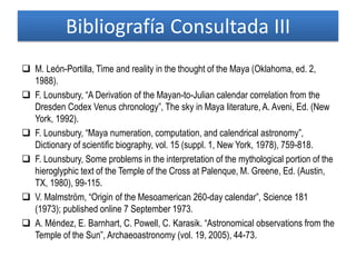 Bibliografía Consultada III
 M. León-Portilla, Time and reality in the thought of the Maya (Oklahoma, ed. 2,
1988).
 F. Lounsbury, “A Derivation of the Mayan-to-Julian calendar correlation from the
Dresden Codex Venus chronology”, The sky in Maya literature, A. Aveni, Ed. (New
York, 1992).
 F. Lounsbury, “Maya numeration, computation, and calendrical astronomy”,
Dictionary of scientific biography, vol. 15 (suppl. 1, New York, 1978), 759-818.
 F. Lounsbury, Some problems in the interpretation of the mythological portion of the
hieroglyphic text of the Temple of the Cross at Palenque, M. Greene, Ed. (Austin,
TX, 1980), 99-115.
 V. Malmström, “Origin of the Mesoamerican 260-day calendar”, Science 181
(1973); published online 7 September 1973.
 A. Méndez, E. Barnhart, C. Powell, C. Karasik. “Astronomical observations from the
Temple of the Sun”, Archaeoastronomy (vol. 19, 2005), 44-73.
 