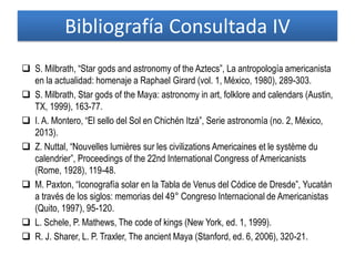 Bibliografía Consultada IV
 S. Milbrath, “Star gods and astronomy of the Aztecs”, La antropología americanista
en la actualidad: homenaje a Raphael Girard (vol. 1, México, 1980), 289-303.
 S. Milbrath, Star gods of the Maya: astronomy in art, folklore and calendars (Austin,
TX, 1999), 163-77.
 I. A. Montero, “El sello del Sol en Chichén Itzá”, Serie astronomía (no. 2, México,
2013).
 Z. Nuttal, “Nouvelles lumières sur les civilizations Americaines et le système du
calendrier”, Proceedings of the 22nd International Congress of Americanists
(Rome, 1928), 119-48.
 M. Paxton, “Iconografía solar en la Tabla de Venus del Códice de Dresde”, Yucatán
a través de los siglos: memorias del 49° Congreso Internacional de Americanistas
(Quito, 1997), 95-120.
 L. Schele, P. Mathews, The code of kings (New York, ed. 1, 1999).
 R. J. Sharer, L. P. Traxler, The ancient Maya (Stanford, ed. 6, 2006), 320-21.
 