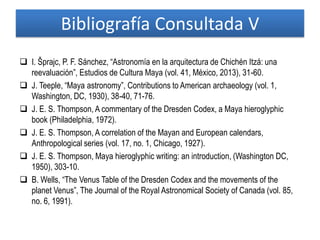  I. Šprajc, P. F. Sánchez, “Astronomía en la arquitectura de Chichén Itzá: una
reevaluación”, Estudios de Cultura Maya (vol. 41, México, 2013), 31-60.
 J. Teeple, “Maya astronomy”, Contributions to American archaeology (vol. 1,
Washington, DC, 1930), 38-40, 71-76.
 J. E. S. Thompson, A commentary of the Dresden Codex, a Maya hieroglyphic
book (Philadelphia, 1972).
 J. E. S. Thompson, A correlation of the Mayan and European calendars,
Anthropological series (vol. 17, no. 1, Chicago, 1927).
 J. E. S. Thompson, Maya hieroglyphic writing: an introduction, (Washington DC,
1950), 303-10.
 B. Wells, “The Venus Table of the Dresden Codex and the movements of the
planet Venus”, The Journal of the Royal Astronomical Society of Canada (vol. 85,
no. 6, 1991).
Bibliografía Consultada V
 