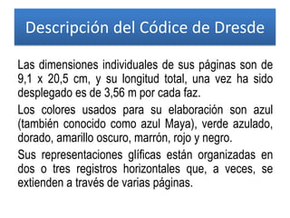 Las dimensiones individuales de sus páginas son de
9,1 x 20,5 cm, y su longitud total, una vez ha sido
desplegado es de 3,56 m por cada faz.
Los colores usados para su elaboración son azul
(también conocido como azul Maya), verde azulado,
dorado, amarillo oscuro, marrón, rojo y negro.
Sus representaciones glíficas están organizadas en
dos o tres registros horizontales que, a veces, se
extienden a través de varias páginas.
Descripción del Códice de Dresde
 
