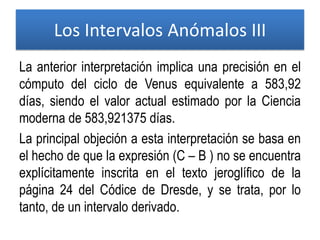 La anterior interpretación implica una precisión en el
cómputo del ciclo de Venus equivalente a 583,92
días, siendo el valor actual estimado por la Ciencia
moderna de 583,921375 días.
La principal objeción a esta interpretación se basa en
el hecho de que la expresión (C – B ) no se encuentra
explícitamente inscrita en el texto jeroglífico de la
página 24 del Códice de Dresde, y se trata, por lo
tanto, de un intervalo derivado.
Los Intervalos Anómalos III
 