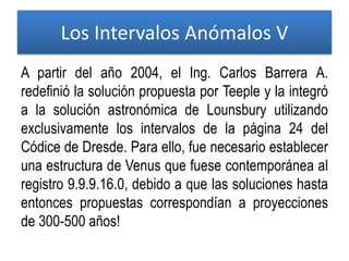 A partir del año 2004, el Ing. Carlos Barrera A.
redefinió la solución propuesta por Teeple y la integró
a la solución astronómica de Lounsbury utilizando
exclusivamente los intervalos de la página 24 del
Códice de Dresde. Para ello, fue necesario establecer
una estructura de Venus que fuese contemporánea al
registro 9.9.9.16.0, debido a que las soluciones hasta
entonces propuestas correspondían a proyecciones
de 300-500 años!
Los Intervalos Anómalos V
 
