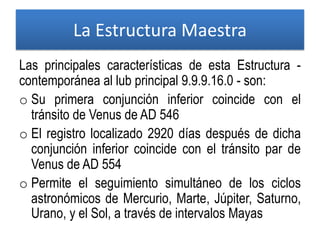 Las principales características de esta Estructura -
contemporánea al lub principal 9.9.9.16.0 - son:
o Su primera conjunción inferior coincide con el
tránsito de Venus de AD 546
o El registro localizado 2920 días después de dicha
conjunción inferior coincide con el tránsito par de
Venus de AD 554
o Permite el seguimiento simultáneo de los ciclos
astronómicos de Mercurio, Marte, Júpiter, Saturno,
Urano, y el Sol, a través de intervalos Mayas
La Estructura Maestra
 